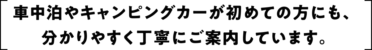 車中泊やキャンピングカーが初めての方にも、 分かりやすく丁寧にご案内しています。